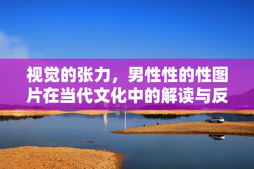 视觉的张力,男性性的性图片在当代文化中的解读与反思,视觉的张力,男性性的性图片在当代文化中的解读与反思 视觉的张力,男性性的性图片在当代文化中的解读与反思,视觉的张力,男性性的性图片在当代文化中的解读与反思