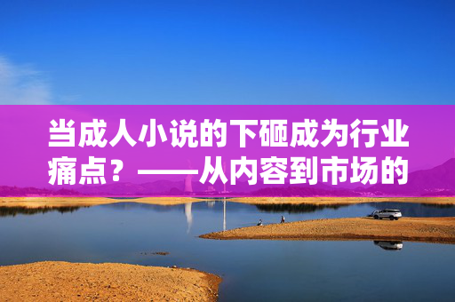 当成人小说的下砸成为行业痛点?——从内容到市场的深层反思 当成人小说的下砸成为行业痛点?——从内容到市场的深层反思
