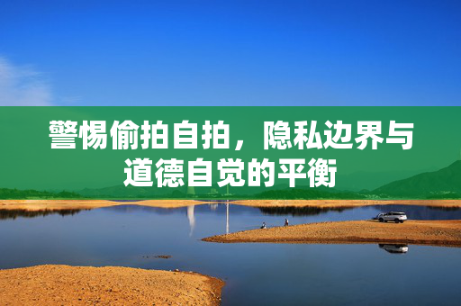 警惕偷拍自拍,隐私边界与道德自觉的平衡 警惕偷拍自拍,隐私边界与道德自觉的平衡