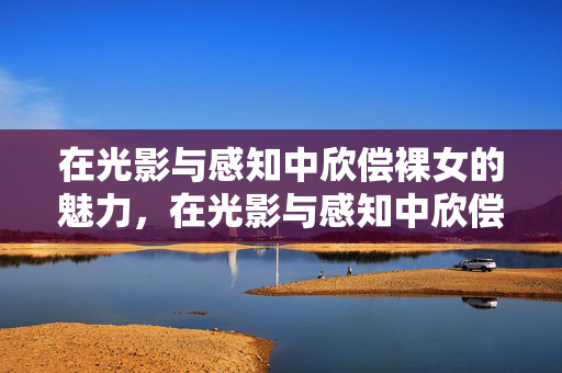 在光影与感知中欣偿裸女的魅力,在光影与感知中欣偿裸女的魅力 在光影与感知中欣偿裸女的魅力,在光影与感知中欣偿裸女的魅力