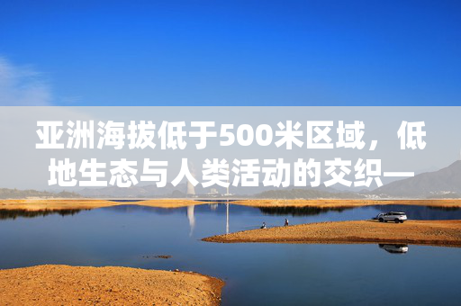 亚洲海拔低于500米区域,低地生态与人类活动的交织——从平原沃土到挑战与机遇的探讨,亚洲低地(海拔低于500米)生态与人类活动交织,从平原沃土到挑战与机遇的探讨 亚洲海拔低于500米区域,低地生态与人类活动的交织——从平原沃土到挑战与机遇的探讨,亚洲低地(海拔低于500米)生态与人类活动交织,从平原沃土到挑战与机遇的探讨