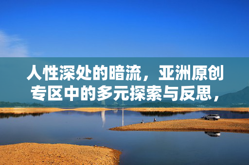 人性深处的暗流,亚洲原创专区中的多元探索与反思,人性深处的暗流,亚洲原创专区的多元探索与反思 人性深处的暗流,亚洲原创专区中的多元探索与反思,人性深处的暗流,亚洲原创专区的多元探索与反思