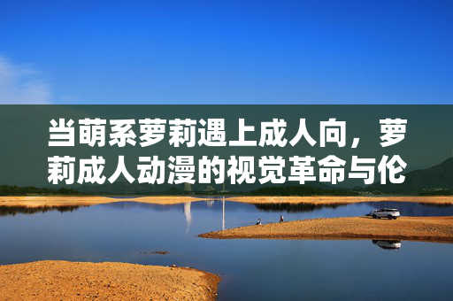 当萌系萝莉遇上成人向,萝莉成人动漫的视觉革命与伦理迷思 当萌系萝莉遇上成人向,萝莉成人动漫的视觉革命与伦理迷思
