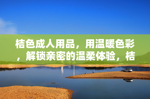 桔色成人用品,用温暖色彩,解锁亲密的温柔体验,桔色成人用品,用温暖色彩解锁亲密温柔体验 桔色成人用品,用温暖色彩,解锁亲密的温柔体验,桔色成人用品,用温暖色彩解锁亲密温柔体验