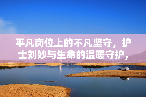 平凡岗位上的不凡坚守，护士刘妙与生命的温暖守护，平凡岗位上的不凡坚守，护士刘妙与生命的温暖守护