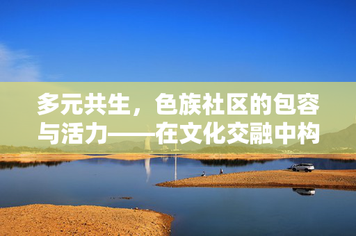 多元共生,色族社区的包容与活力——在文化交融中构建和谐社区,多元共生,色族社区的包容与活力——在文化交融中构建和谐社区 多元共生,色族社区的包容与活力——在文化交融中构建和谐社区,多元共生,色族社区的包容与活力——在文化交融中构建和谐社区