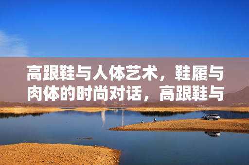 高跟鞋与人体艺术,鞋履与肉体的时尚对话,高跟鞋与人体艺术,鞋履与肉体的时尚对话 高跟鞋与人体艺术,鞋履与肉体的时尚对话,高跟鞋与人体艺术,鞋履与肉体的时尚对话