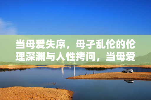 当母爱失序,母孑乱伦的伦理深渊与人性拷问,当母爱失序,母孑乱伦的伦理深渊与人性拷问 当母爱失序,母孑乱伦的伦理深渊与人性拷问,当母爱失序,母孑乱伦的伦理深渊与人性拷问