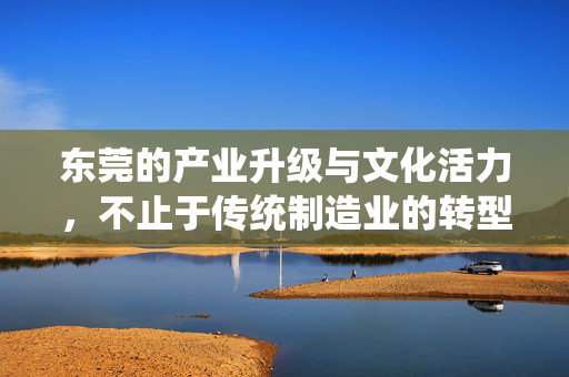 东莞的产业升级与文化活力,不止于传统制造业的转型,东莞产业升级与文化活力,不止于传统制造业的转型 东莞的产业升级与文化活力,不止于传统制造业的转型,东莞产业升级与文化活力,不止于传统制造业的转型