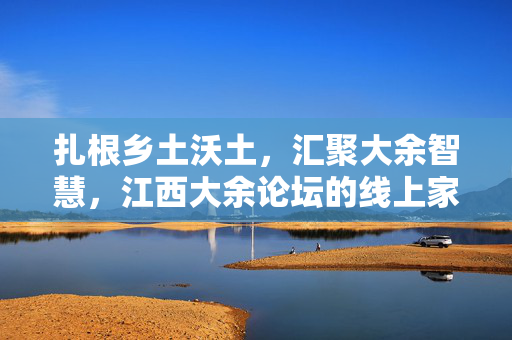 扎根乡土沃土,汇聚大余智慧,江西大余论坛的线上家园与社区活力,扎根乡土沃土,汇聚大余智慧,江西大余论坛的线上家园与社区活力 扎根乡土沃土,汇聚大余智慧,江西大余论坛的线上家园与社区活力,扎根乡土沃土,汇聚大余智慧,江西大余论坛的线上家园与社区活力