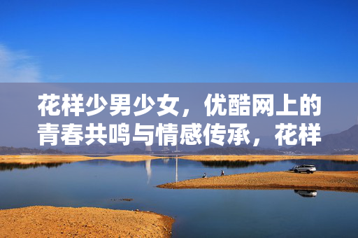 花样少男少女,优酷网上的青春共鸣与情感传承,花样少男少女,优酷网上的青春共鸣与情感传承 花样少男少女,优酷网上的青春共鸣与情感传承,花样少男少女,优酷网上的青春共鸣与情感传承