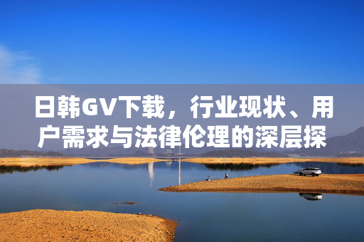 日韩GV下载,行业现状、用户需求与法律伦理的深层探讨,日韩GV下载,行业现状、用户需求与法律伦理的深层探讨 日韩GV下载,行业现状、用户需求与法律伦理的深层探讨,日韩GV下载,行业现状、用户需求与法律伦理的深层探讨