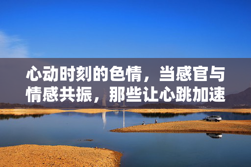 心动时刻的色情,当感官与情感共振,那些让心跳加速的瞬间,心动时刻的色情,感官与情感共振,那些让心跳加速的瞬间 心动时刻的色情,当感官与情感共振,那些让心跳加速的瞬间,心动时刻的色情,感官与情感共振,那些让心跳加速的瞬间