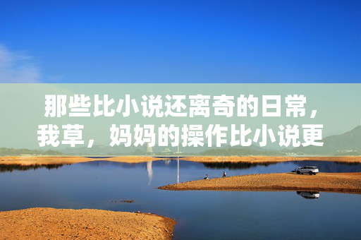 那些比小说还离奇的日常,我草,妈妈的操作比小说更精彩,那些比小说还离奇的日常,妈妈的操作比小说更精彩 那些比小说还离奇的日常,我草,妈妈的操作比小说更精彩,那些比小说还离奇的日常,妈妈的操作比小说更精彩