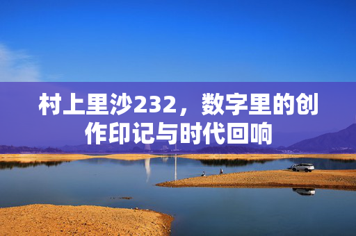 村上里沙232,数字里的创作印记与时代回响 村上里沙232,数字里的创作印记与时代回响