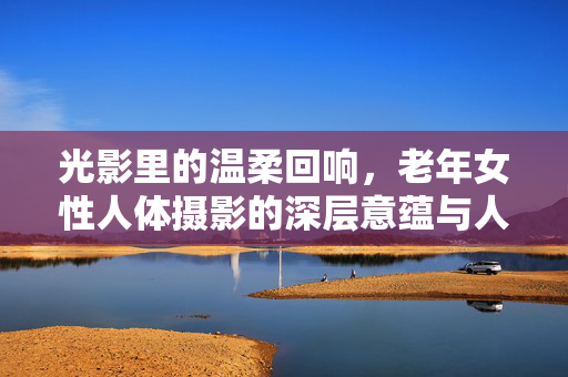 光影里的温柔回响,老年女性人体摄影的深层意蕴与人文关怀,光影里的温柔回响,老年女性人体摄影的深层意蕴与人文关怀 光影里的温柔回响,老年女性人体摄影的深层意蕴与人文关怀,光影里的温柔回响,老年女性人体摄影的深层意蕴与人文关怀