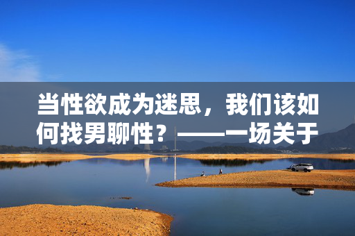 当性欲成为迷思,我们该如何找男聊性?——一场关于欲望、沟通与自我认知的探索,当性欲成为迷思,我们该如何找男聊性?——一场关于欲望、沟通与自我认知的探索 当性欲成为迷思,我们该如何找男聊性?——一场关于欲望、沟通与自我认知的探索,当性欲成为迷思,我们该如何找男聊性?——一场关于欲望、沟通与自我认知的探索