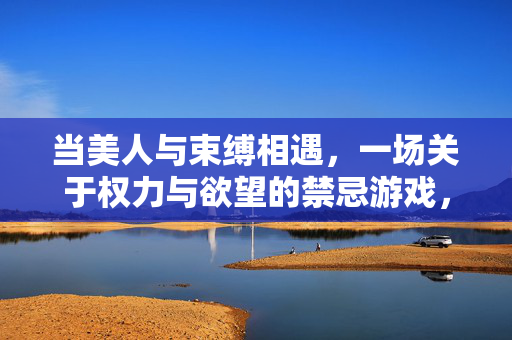 当美人与束缚相遇,一场关于权力与欲望的禁忌游戏,当美人与束缚相遇,一场关于权力与欲望的禁忌游戏 当美人与束缚相遇,一场关于权力与欲望的禁忌游戏,当美人与束缚相遇,一场关于权力与欲望的禁忌游戏