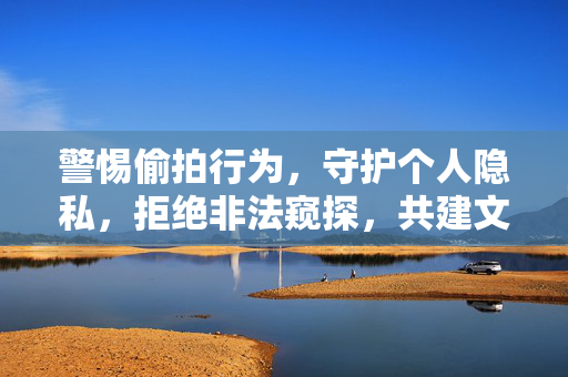 警惕偷拍行为,守护个人隐私,拒绝非法窥探,共建文明网络,警惕偷拍行为,守护个人隐私,拒绝非法窥探,共建文明网络 警惕偷拍行为,守护个人隐私,拒绝非法窥探,共建文明网络,警惕偷拍行为,守护个人隐私,拒绝非法窥探,共建文明网络