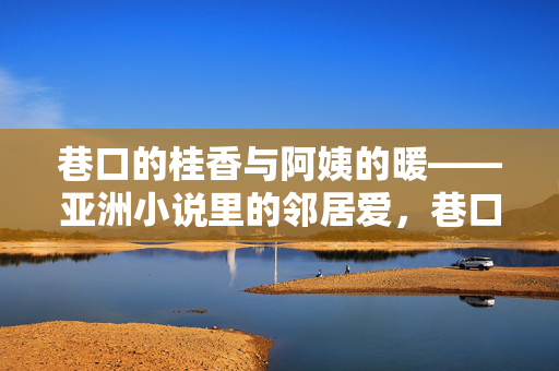 巷口的桂香与阿姨的暖——亚洲小说里的邻居爱,巷口的桂香与阿姨的暖——亚洲小说里的邻居爱 巷口的桂香与阿姨的暖——亚洲小说里的邻居爱,巷口的桂香与阿姨的暖——亚洲小说里的邻居爱