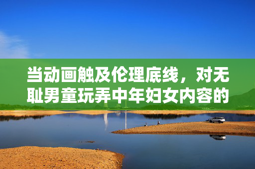 当动画触及伦理底线，对无耻男童玩弄中年妇女内容的批判与反思，动画伦理危机，对无耻男童玩弄中年妇女内容的批判与反思