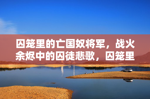 囚笼里的亡国奴将军,战火余烬中的囚徒悲歌,囚笼里的亡国奴将军,战火余烬中的囚徒悲歌 囚笼里的亡国奴将军,战火余烬中的囚徒悲歌,囚笼里的亡国奴将军,战火余烬中的囚徒悲歌