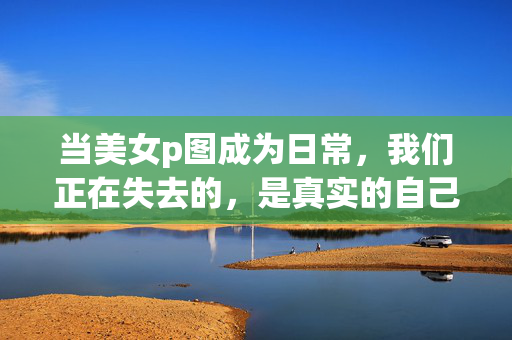 当美女p图成为日常,我们正在失去的,是真实的自己,当美女p图成日常,我们失去的,真实的自己 当美女p图成为日常,我们正在失去的,是真实的自己,当美女p图成日常,我们失去的,真实的自己