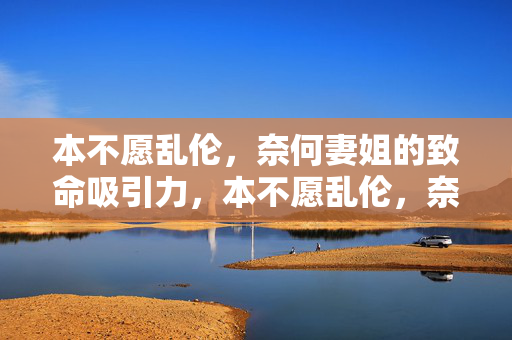 本不愿乱伦,奈何妻姐的致命吸引力,本不愿乱伦,奈何妻姐的致命吸引力 本不愿乱伦,奈何妻姐的致命吸引力,本不愿乱伦,奈何妻姐的致命吸引力