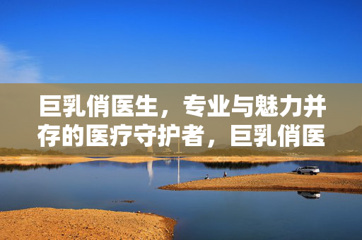 巨乳俏医生,专业与魅力并存的医疗守护者,巨乳俏医生,专业与魅力并存的医疗守护者 巨乳俏医生,专业与魅力并存的医疗守护者,巨乳俏医生,专业与魅力并存的医疗守护者