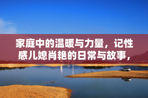 家庭中的温暖与力量，记性感儿媳肖艳的日常与故事，家庭中的温暖与力量，记性感儿媳肖艳的日常与故事