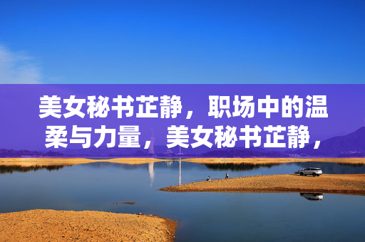 美女秘书芷静,职场中的温柔与力量,美女秘书芷静,职场中的温柔与力量 美女秘书芷静,职场中的温柔与力量,美女秘书芷静,职场中的温柔与力量