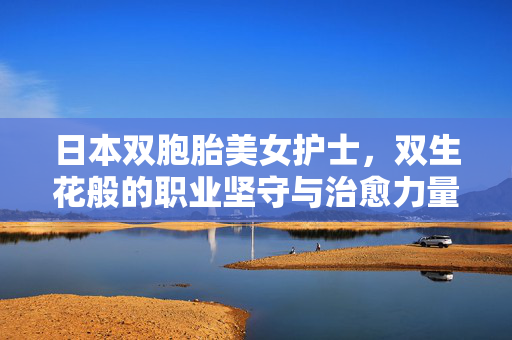 日本双胞胎美女护士,双生花般的职业坚守与治愈力量,日本双胞胎美女护士,双生花般的职业坚守与治愈力量 日本双胞胎美女护士,双生花般的职业坚守与治愈力量,日本双胞胎美女护士,双生花般的职业坚守与治愈力量