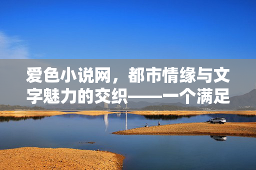 爱色小说网,都市情缘与文字魅力的交织——一个满足多元化阅读需求的在线小说平台,爱色小说网,都市情缘与文字魅力的交织——一个满足多元化阅读需求的在线小说平台 爱色小说网,都市情缘与文字魅力的交织——一个满足多元化阅读需求的在线小说平台,爱色小说网,都市情缘与文字魅力的交织——一个满足多元化阅读需求的在线小说平台