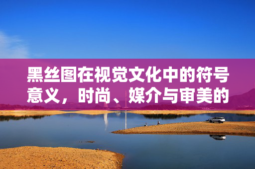 黑丝图在视觉文化中的符号意义,时尚、媒介与审美的交叉探讨,黑丝图在视觉文化中的符号意义,时尚、媒介与审美的交叉探讨 黑丝图在视觉文化中的符号意义,时尚、媒介与审美的交叉探讨,黑丝图在视觉文化中的符号意义,时尚、媒介与审美的交叉探讨