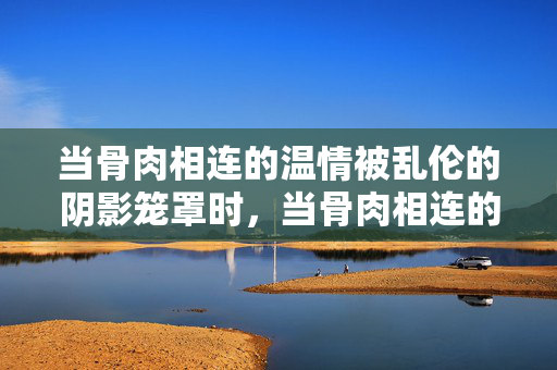 当骨肉相连的温情被乱伦的阴影笼罩时,当骨肉相连的温情被乱伦的阴影笼罩时 当骨肉相连的温情被乱伦的阴影笼罩时,当骨肉相连的温情被乱伦的阴影笼罩时