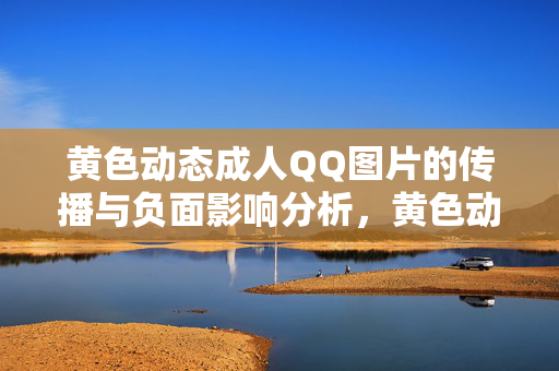 黄色动态成人QQ图片的传播与负面影响分析，黄色动态成人QQ图片的传播与负面影响分析