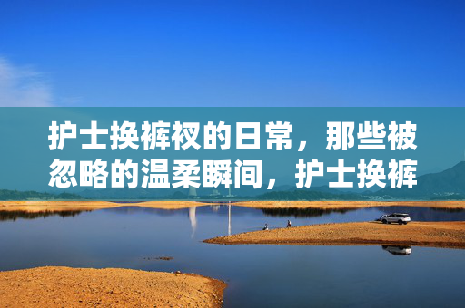 护士换裤衩的日常，那些被忽略的温柔瞬间，护士换裤衩的日常，那些被忽略的温柔瞬间