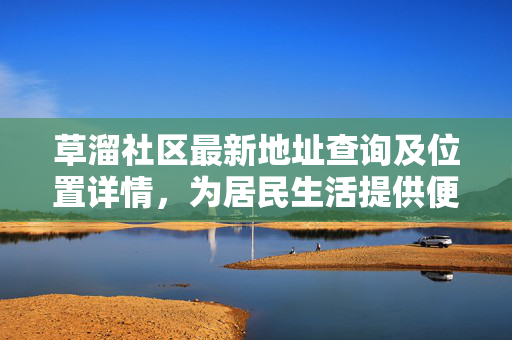 草溜社区最新地址查询及位置详情,为居民生活提供便利,草溜社区最新地址查询及位置详情,为居民生活提供便利 草溜社区最新地址查询及位置详情,为居民生活提供便利,草溜社区最新地址查询及位置详情,为居民生活提供便利