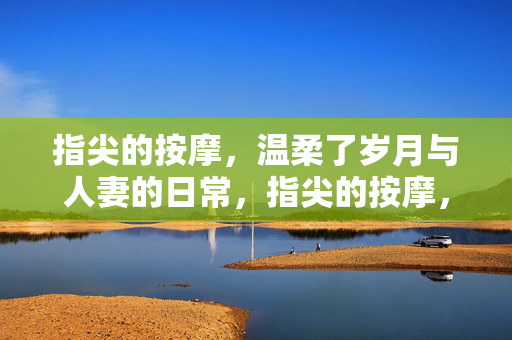指尖的按摩,温柔了岁月与人妻的日常,指尖的按摩,温柔了岁月与人妻的日常 指尖的按摩,温柔了岁月与人妻的日常,指尖的按摩,温柔了岁月与人妻的日常