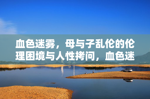血色迷雾,母与子乱伦的伦理困境与人性拷问,血色迷雾,母与子乱伦的伦理困境与人性拷问 血色迷雾,母与子乱伦的伦理困境与人性拷问,血色迷雾,母与子乱伦的伦理困境与人性拷问