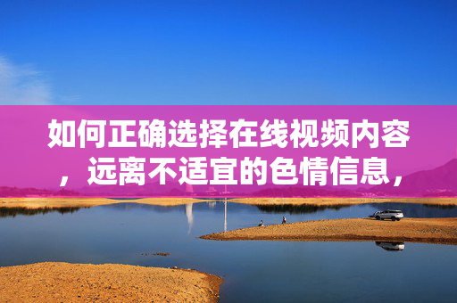 如何正确选择在线视频内容,远离不适宜的色情信息,如何正确选择在线视频内容,远离不适宜的色情信息 如何正确选择在线视频内容,远离不适宜的色情信息,如何正确选择在线视频内容,远离不适宜的色情信息