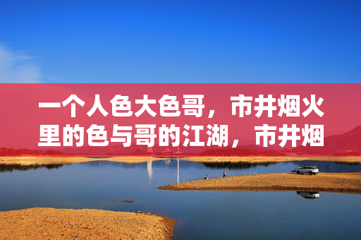 一个人色大色哥,市井烟火里的色与哥的江湖,市井烟火里的色哥江湖,一个人的江湖 一个人色大色哥,市井烟火里的色与哥的江湖,市井烟火里的色哥江湖,一个人的江湖