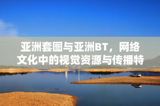 亚洲套图与亚洲BT,网络文化中的视觉资源与传播特征,亚洲套图与BT资源,网络文化中的视觉资源及传播特征 亚洲套图与亚洲BT,网络文化中的视觉资源与传播特征,亚洲套图与BT资源,网络文化中的视觉资源及传播特征