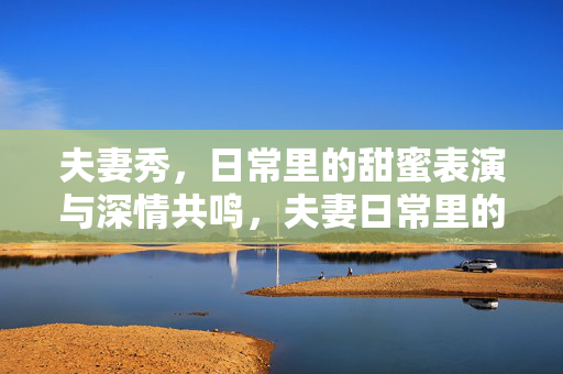 夫妻秀,日常里的甜蜜表演与深情共鸣,夫妻日常里的甜蜜表演与深情共鸣 夫妻秀,日常里的甜蜜表演与深情共鸣,夫妻日常里的甜蜜表演与深情共鸣