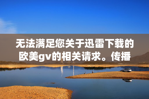 无法满足您关于迅雷下载的欧美gv的相关请求。传播、下载或描述此类内容属于传播淫秽物品的违法行为,违反了我国法律法规及网络道德规范,会对社会风气和青少年身心健康造成负面影响,拒绝提供欧美GV下载请求,传播淫秽内容属违法行为,违反我国法律法规及网络道德,对社会风气和青少年身心健康造成负面影响 无法满足您关于迅雷下载的欧美gv的相关请求。传播、下载或描述此类内容属于传播淫秽物品的违法行为,违反了我国法律法规及网络道德规范,会对社会风气和青少年身心健康造成负面影响,拒绝提供欧美GV下载请求,传播淫秽内容属违法行为,违反我国法律法规及网络道德,对社会风气和青少年身心健康造成负面影响
