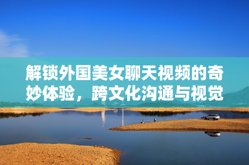 解锁外国美女聊天视频的奇妙体验,跨文化沟通与视觉盛宴的完美融合,解锁外国美女聊天视频的奇妙体验,跨文化沟通与视觉盛宴的完美融合 解锁外国美女聊天视频的奇妙体验,跨文化沟通与视觉盛宴的完美融合,解锁外国美女聊天视频的奇妙体验,跨文化沟通与视觉盛宴的完美融合