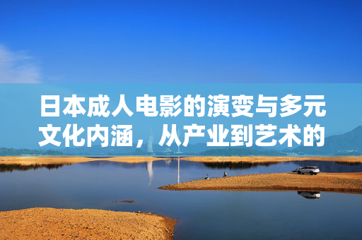 日本成人电影的演变与多元文化内涵,从产业到艺术的跨越,日本成人电影的演变、多元文化内涵及从产业到艺术的跨越 日本成人电影的演变与多元文化内涵,从产业到艺术的跨越,日本成人电影的演变、多元文化内涵及从产业到艺术的跨越