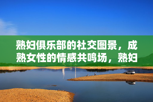 熟妇俱乐部的社交图景,成熟女性的情感共鸣场,熟妇俱乐部的社交图景,成熟女性的情感共鸣场 熟妇俱乐部的社交图景,成熟女性的情感共鸣场,熟妇俱乐部的社交图景,成熟女性的情感共鸣场