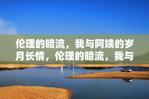 伦理的暗流,我与阿姨的岁月长情,伦理的暗流,我与阿姨的岁月长情 伦理的暗流,我与阿姨的岁月长情,伦理的暗流,我与阿姨的岁月长情