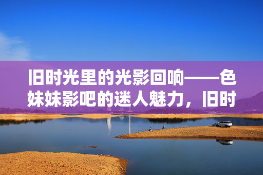 旧时光里的光影回响——色妹妹影吧的迷人魅力,旧时光里的光影回响——色妹妹影吧的迷人魅力 旧时光里的光影回响——色妹妹影吧的迷人魅力,旧时光里的光影回响——色妹妹影吧的迷人魅力